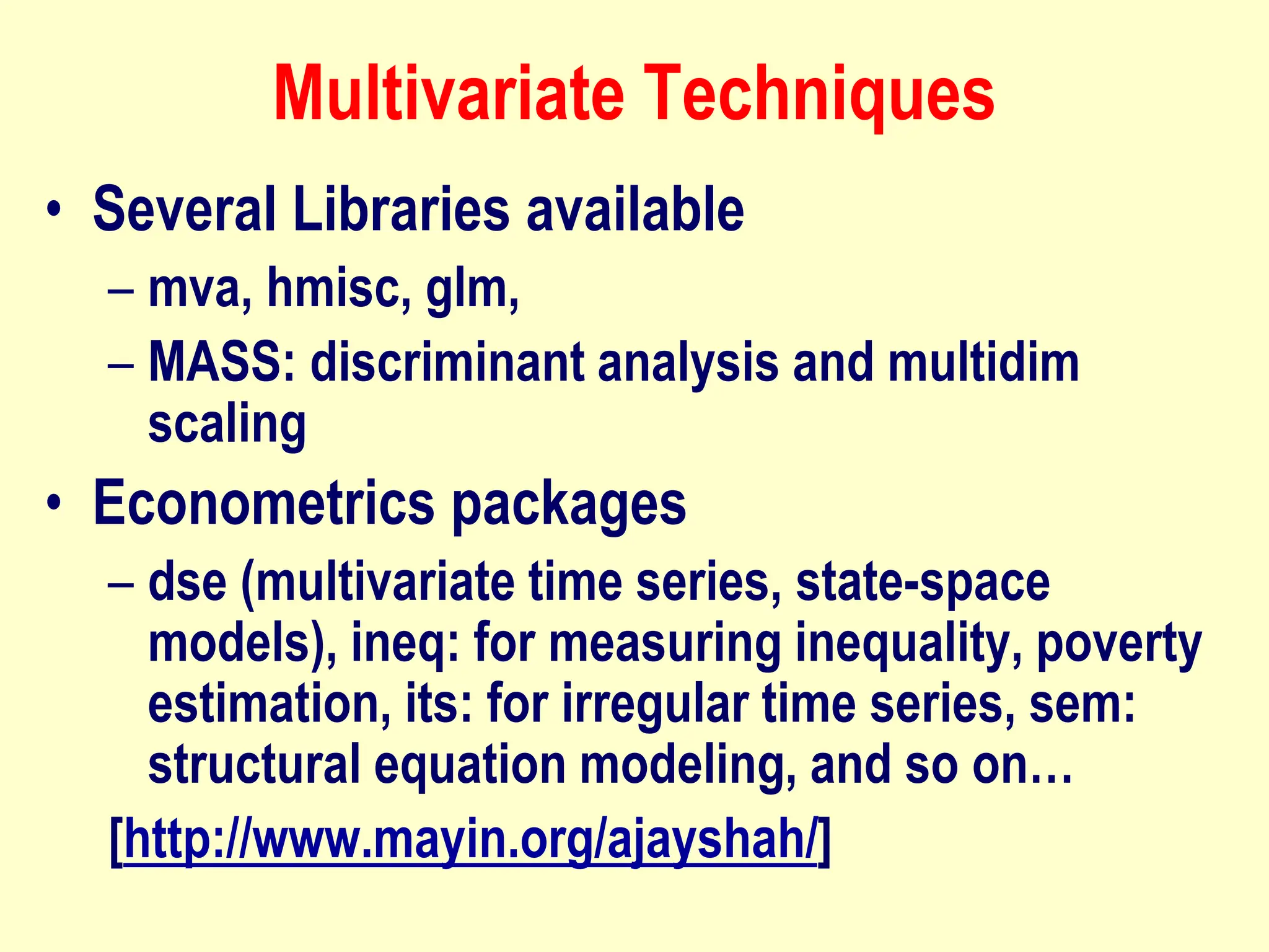 Multivariate Techniques
• Several Libraries available
– mva, hmisc, glm,
– MASS: discriminant analysis and multidim
scaling
• Econometrics packages
– dse (multivariate time series, state-space
models), ineq: for measuring inequality, poverty
estimation, its: for irregular time series, sem:
structural equation modeling, and so on…
[http://www.mayin.org/ajayshah/]
 