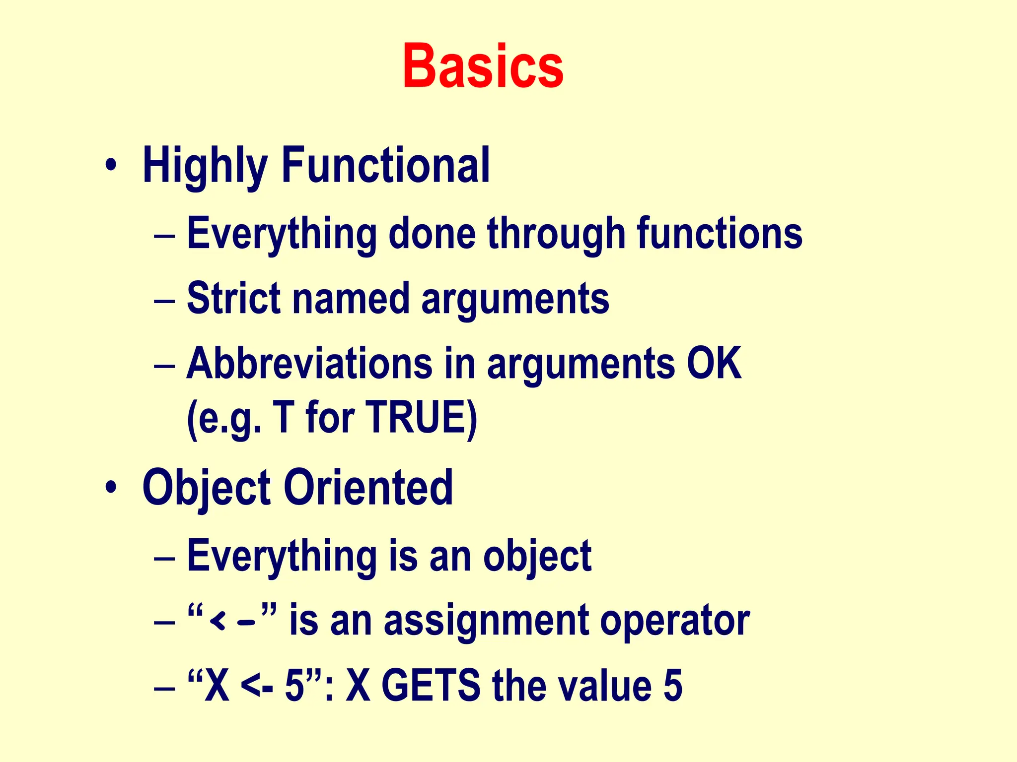 Basics
• Highly Functional
– Everything done through functions
– Strict named arguments
– Abbreviations in arguments OK
(e.g. T for TRUE)
• Object Oriented
– Everything is an object
– “<-” is an assignment operator
– “X <- 5”: X GETS the value 5
 