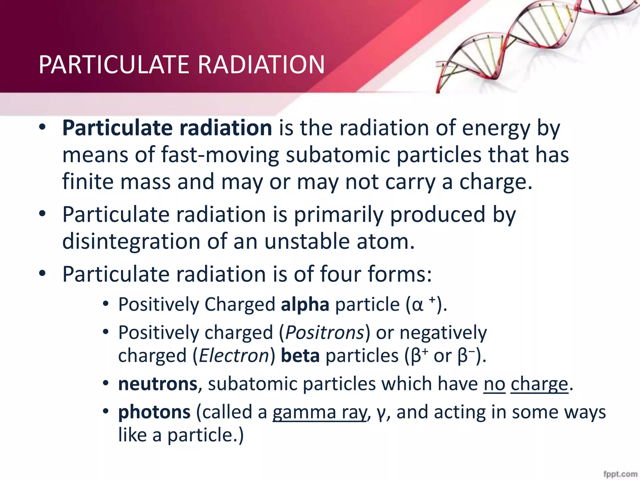PARTICULATE RADIATION
• Particulate radiation is the radiation of energy by
means of fast-moving subatomic particles that has
finite mass and may or may not carry a charge.
• Particulate radiation is primarily produced by
disintegration of an unstable atom.
• Particulate radiation is of four forms:
• Positively Charged alpha particle (α ⁺).
• Positively charged (Positrons) or negatively
charged (Electron) beta particles (β+ or β−).
• neutrons, subatomic particles which have no charge.
• photons (called a gamma ray, γ, and acting in some ways
like a particle.)
 