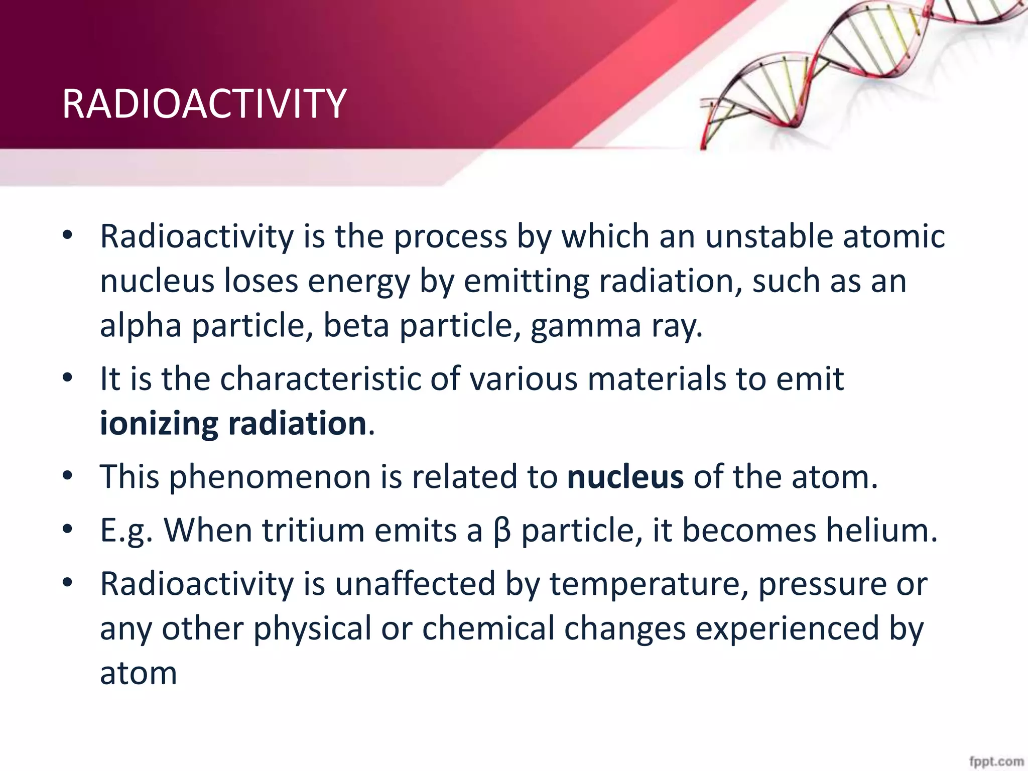 RADIOACTIVITY
• Radioactivity is the process by which an unstable atomic
nucleus loses energy by emitting radiation, such as an
alpha particle, beta particle, gamma ray.
• It is the characteristic of various materials to emit
ionizing radiation.
• This phenomenon is related to nucleus of the atom.
• E.g. When tritium emits a β particle, it becomes helium.
• Radioactivity is unaffected by temperature, pressure or
any other physical or chemical changes experienced by
atom
 