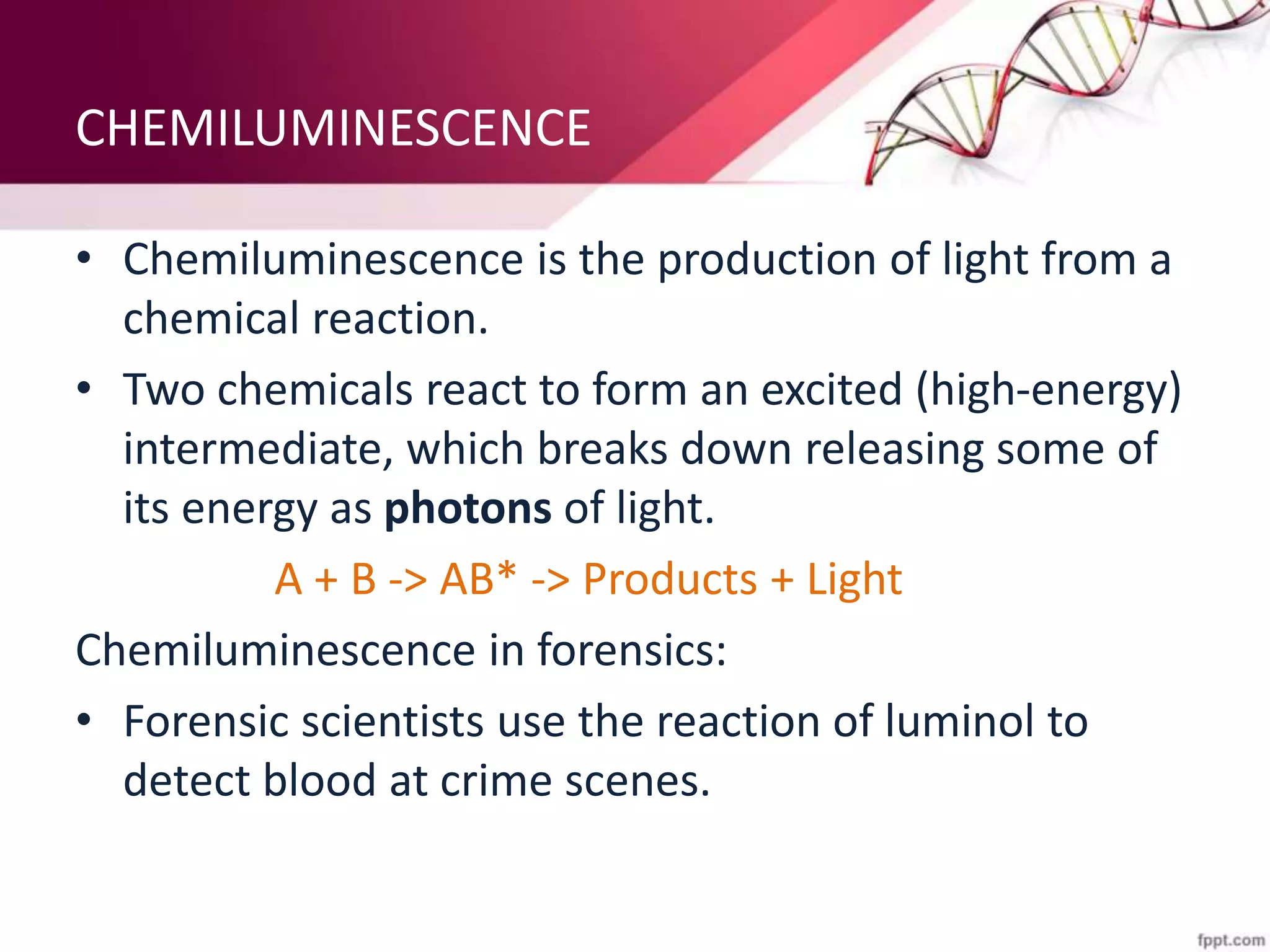 CHEMILUMINESCENCE
• Chemiluminescence is the production of light from a
chemical reaction.
• Two chemicals react to form an excited (high-energy)
intermediate, which breaks down releasing some of
its energy as photons of light.
A + B -> AB* -> Products + Light
Chemiluminescence in forensics:
• Forensic scientists use the reaction of luminol to
detect blood at crime scenes.
 
