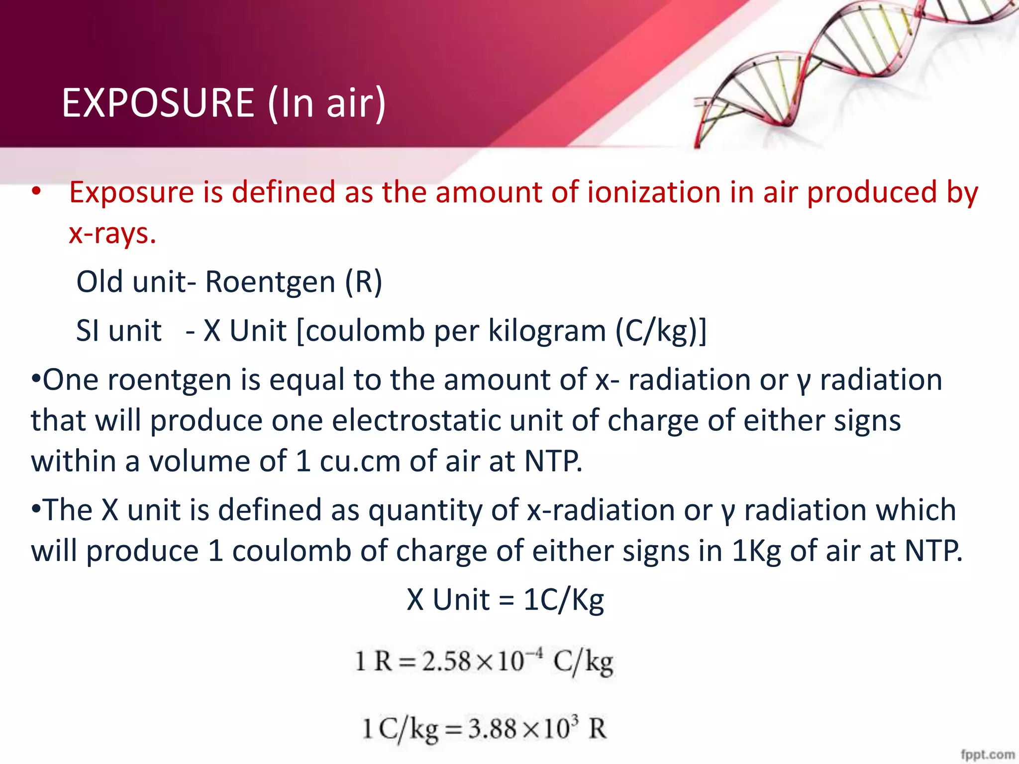 EXPOSURE (In air)
• Exposure is defined as the amount of ionization in air produced by
x-rays.
Old unit- Roentgen (R)
SI unit - X Unit [coulomb per kilogram (C/kg)]
•One roentgen is equal to the amount of x- radiation or γ radiation
that will produce one electrostatic unit of charge of either signs
within a volume of 1 cu.cm of air at NTP.
•The X unit is defined as quantity of x-radiation or γ radiation which
will produce 1 coulomb of charge of either signs in 1Kg of air at NTP.
X Unit = 1C/Kg
 