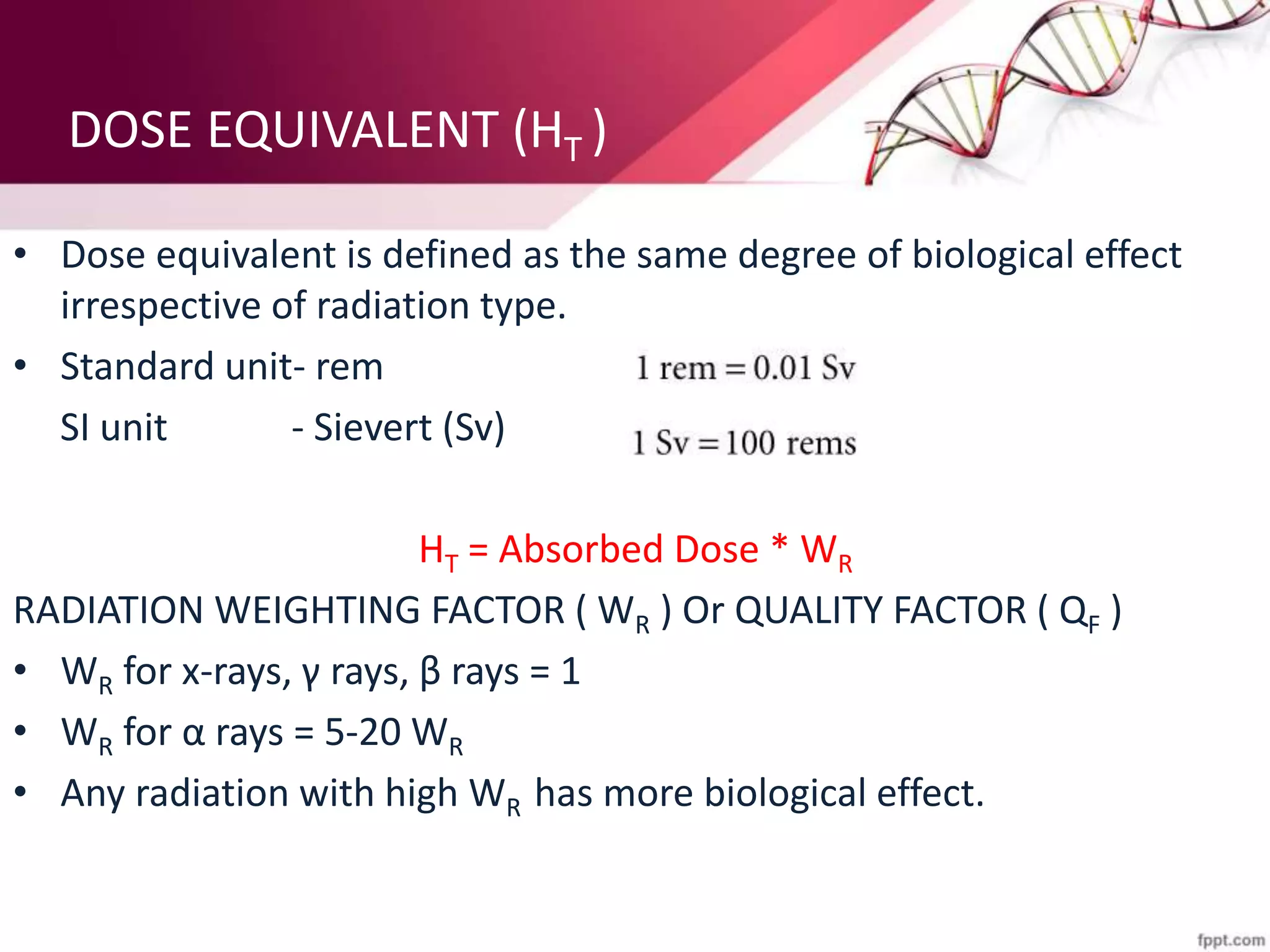 DOSE EQUIVALENT (HT )
• Dose equivalent is defined as the same degree of biological effect
irrespective of radiation type.
• Standard unit- rem
SI unit - Sievert (Sv)
HT = Absorbed Dose * WR
RADIATION WEIGHTING FACTOR ( WR ) Or QUALITY FACTOR ( QF )
• WR for x-rays, γ rays, β rays = 1
• WR for α rays = 5-20 WR
• Any radiation with high WR has more biological effect.
 