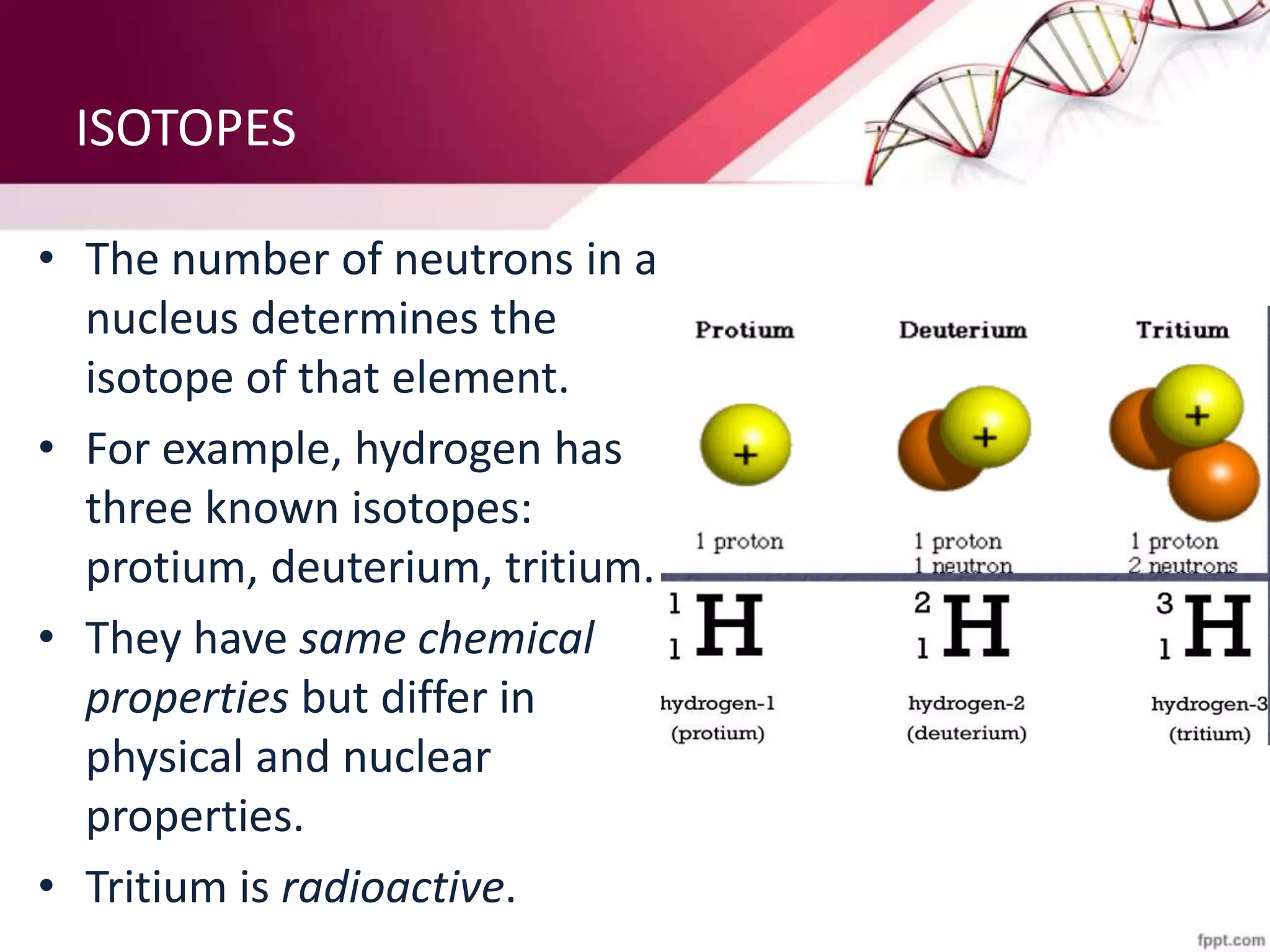 ISOTOPES
• The number of neutrons in a
nucleus determines the
isotope of that element.
• For example, hydrogen has
three known isotopes:
protium, deuterium, tritium.
• They have same chemical
properties but differ in
physical and nuclear
properties.
• Tritium is radioactive.
 