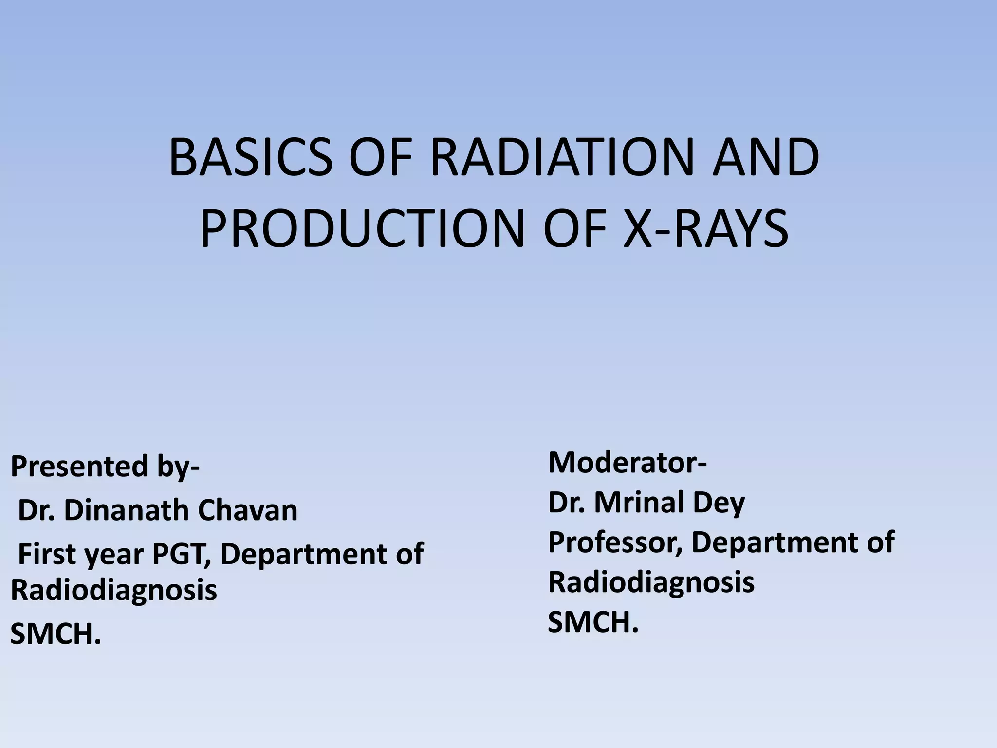 BASICS OF RADIATION AND
PRODUCTION OF X-RAYS

Presented byDr. Dinanath Chavan
First year PGT, Department of
Radiodiagnosis
SMCH.

ModeratorDr. Mrinal Dey
Professor, Department of
Radiodiagnosis
SMCH.

 