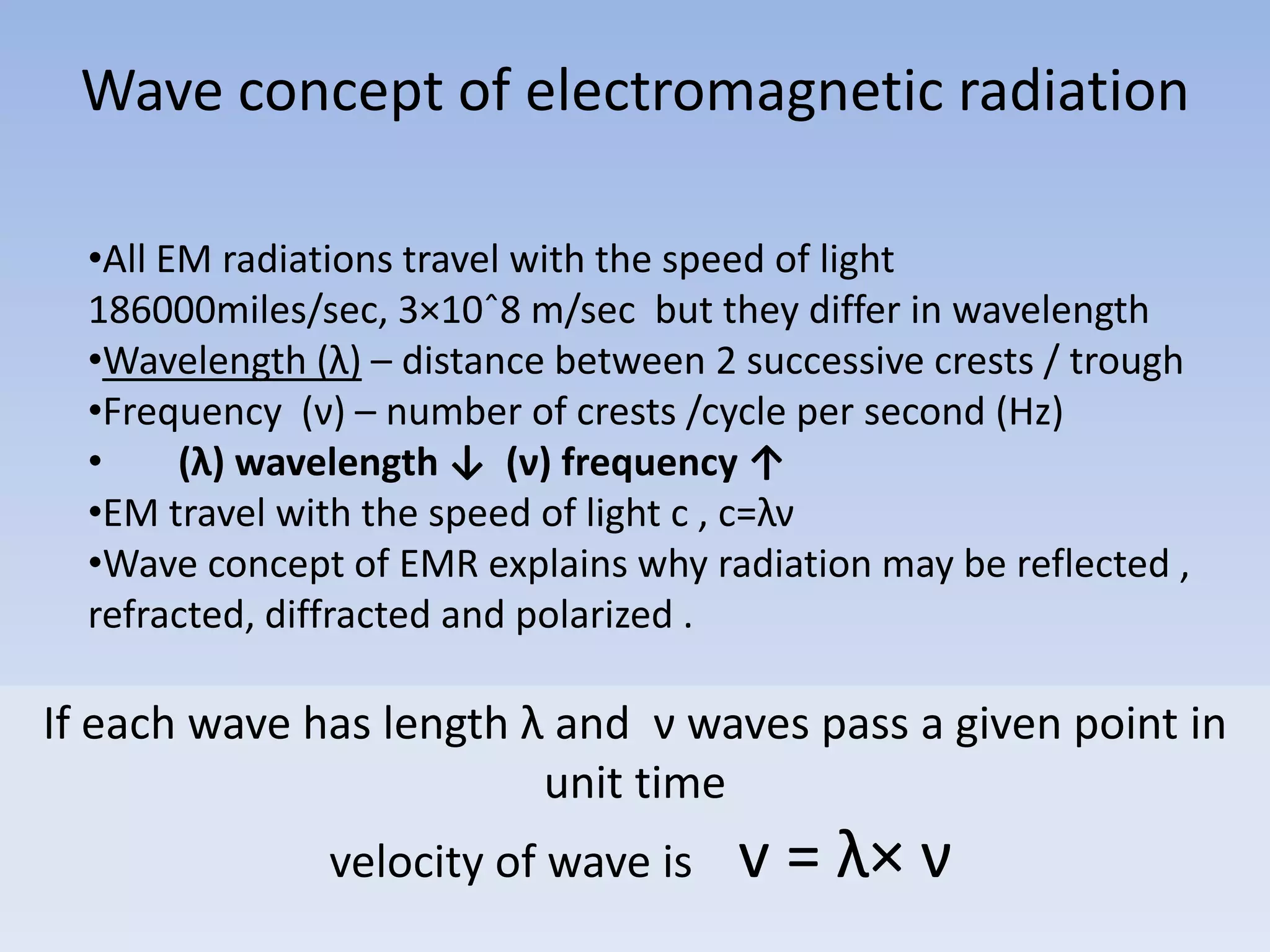 Wave concept of electromagnetic radiation
•All EM radiations travel with the speed of light
186000miles/sec, 3×10ˆ8 m/sec but they differ in wavelength
•Wavelength (λ) – distance between 2 successive crests / trough
•Frequency (ν) – number of crests /cycle per second (Hz)
•
(λ) wavelength ↓ (ν) frequency ↑
•EM travel with the speed of light c , c=λν
•Wave concept of EMR explains why radiation may be reflected ,
refracted, diffracted and polarized .

If each wave has length λ and ν waves pass a given point in
unit time
velocity of wave is

v = λ× ν

 