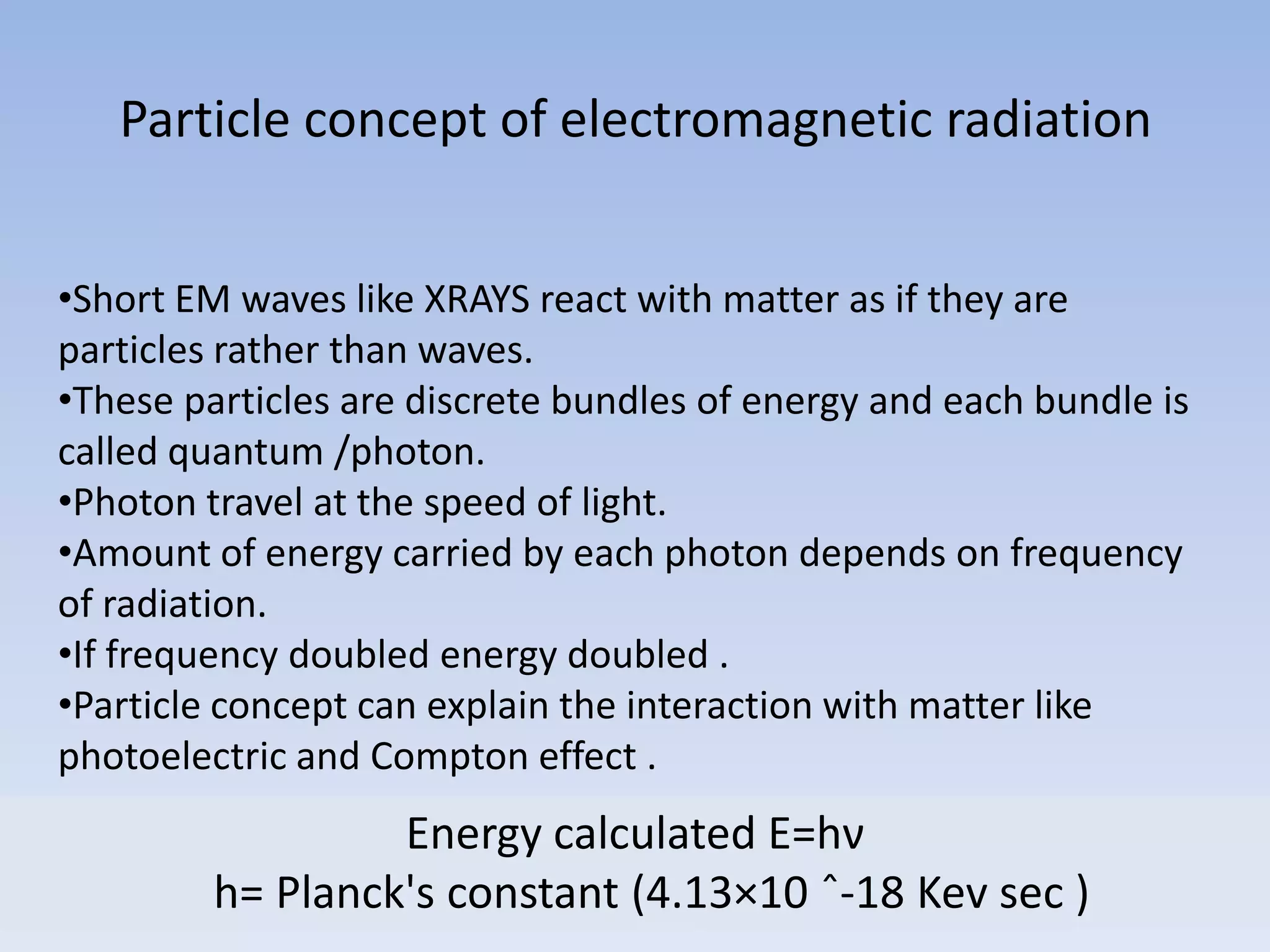 Particle concept of electromagnetic radiation
•Short EM waves like XRAYS react with matter as if they are
particles rather than waves.
•These particles are discrete bundles of energy and each bundle is
called quantum /photon.
•Photon travel at the speed of light.
•Amount of energy carried by each photon depends on frequency
of radiation.
•If frequency doubled energy doubled .
•Particle concept can explain the interaction with matter like
photoelectric and Compton effect .

Energy calculated E=hν
h= Planck's constant (4.13×10 ˆ-18 Kev sec )

 