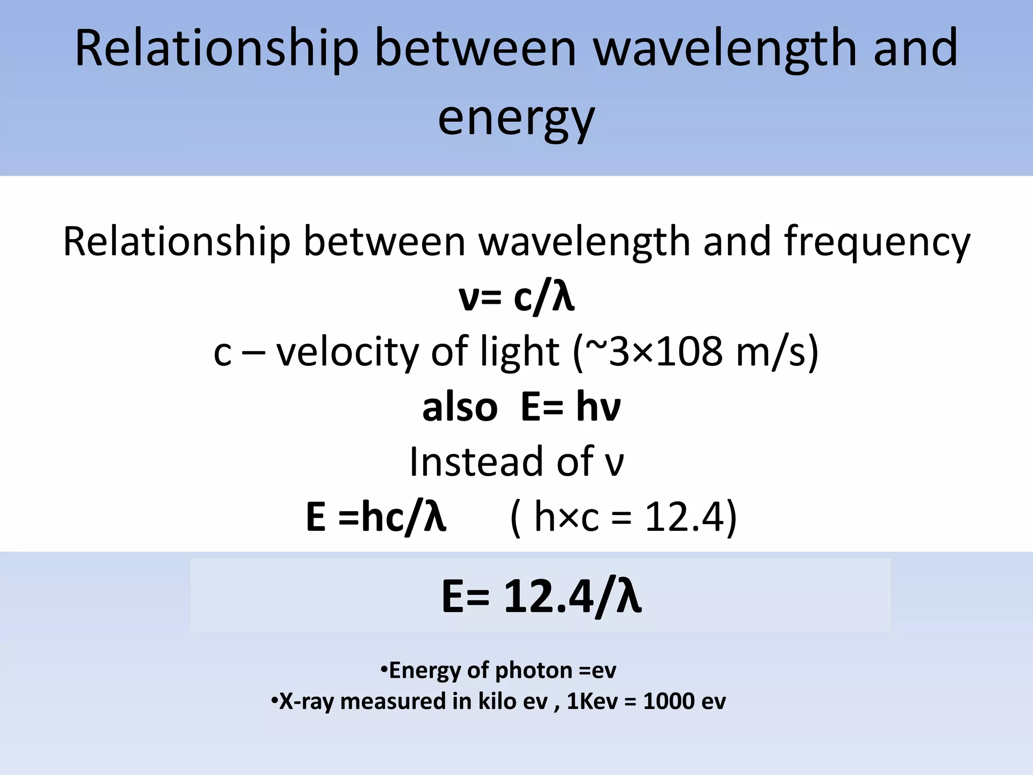 Relationship between wavelength and
energy
Relationship between wavelength and frequency
ν= c/λ
c – velocity of light (~3×108 m/s)
also E= hν
Instead of ν
E =hc/λ ( h×c = 12.4)

E= 12.4/λ
•Energy of photon =ev
•X-ray measured in kilo ev , 1Kev = 1000 ev

 