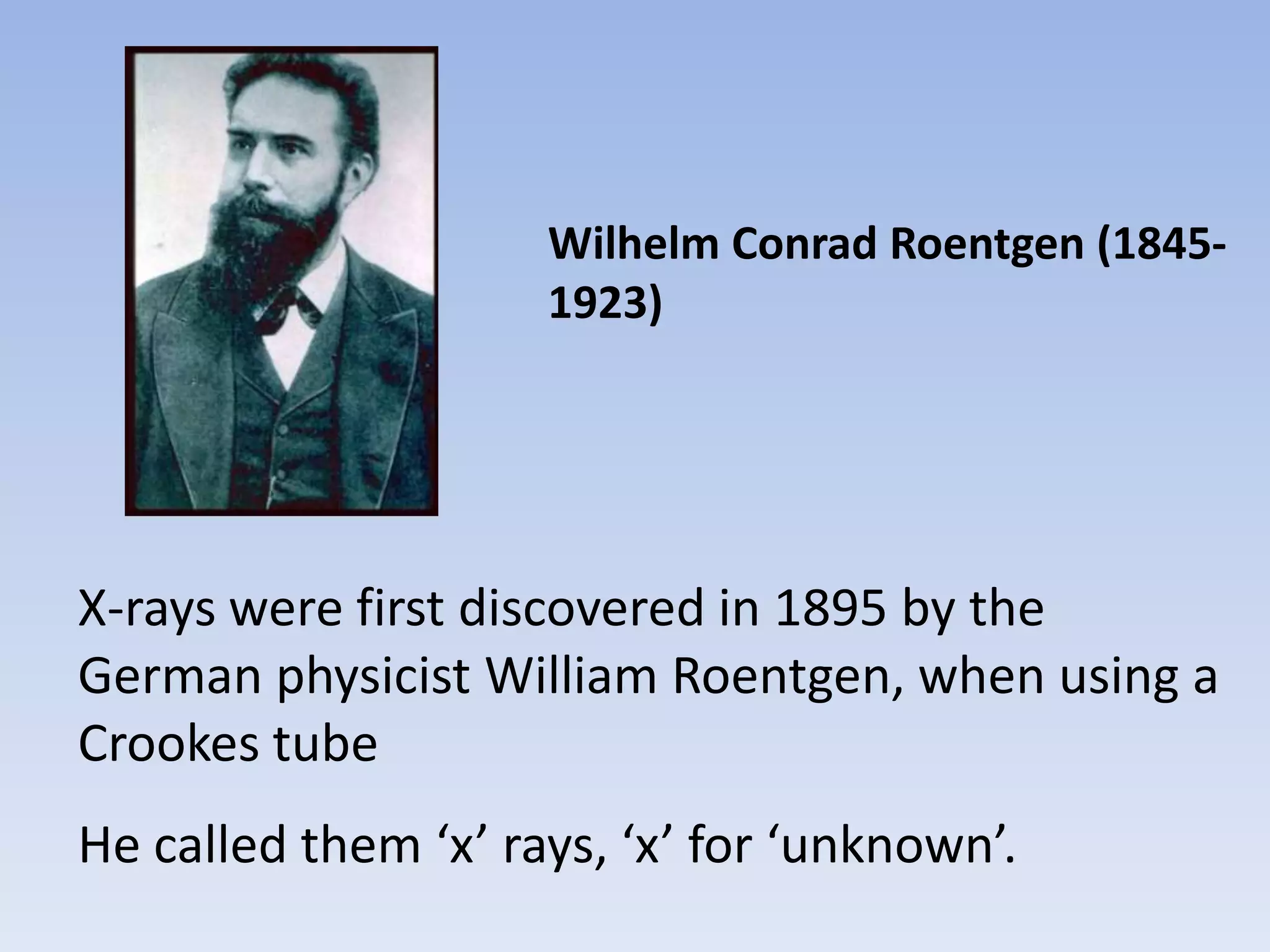 Wilhelm Conrad Roentgen (18451923)

X-rays were first discovered in 1895 by the
German physicist William Roentgen, when using a
Crookes tube
He called them ‘x’ rays, ‘x’ for ‘unknown’.

 