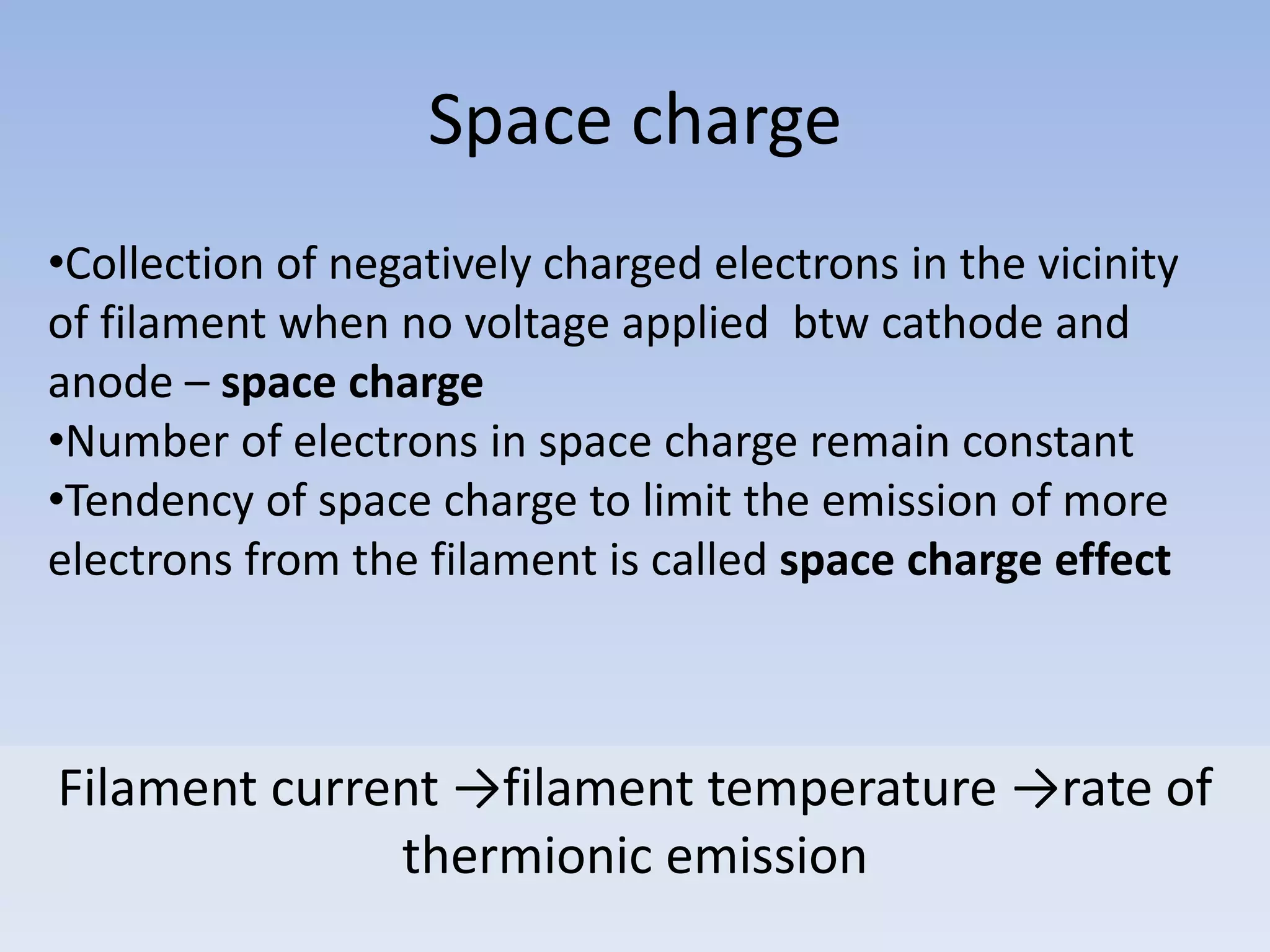 Space charge
•Collection of negatively charged electrons in the vicinity
of filament when no voltage applied btw cathode and
anode – space charge
•Number of electrons in space charge remain constant
•Tendency of space charge to limit the emission of more
electrons from the filament is called space charge effect

Filament current →filament temperature →rate of
thermionic emission

 