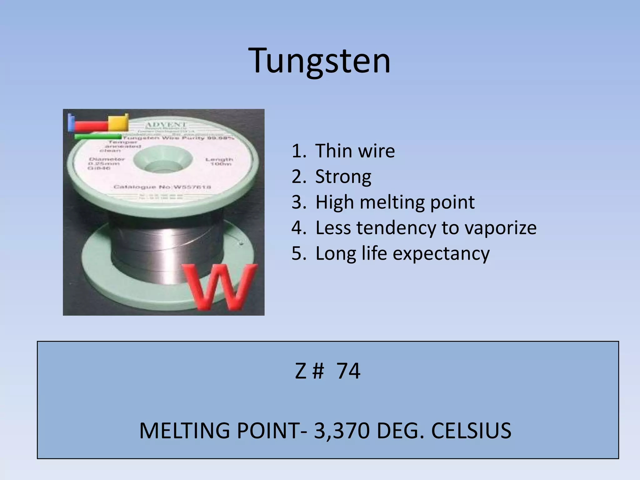 Tungsten
1.
2.
3.
4.
5.

Thin wire
Strong
High melting point
Less tendency to vaporize
Long life expectancy

Z # 74
MELTING POINT- 3,370 DEG. CELSIUS

 