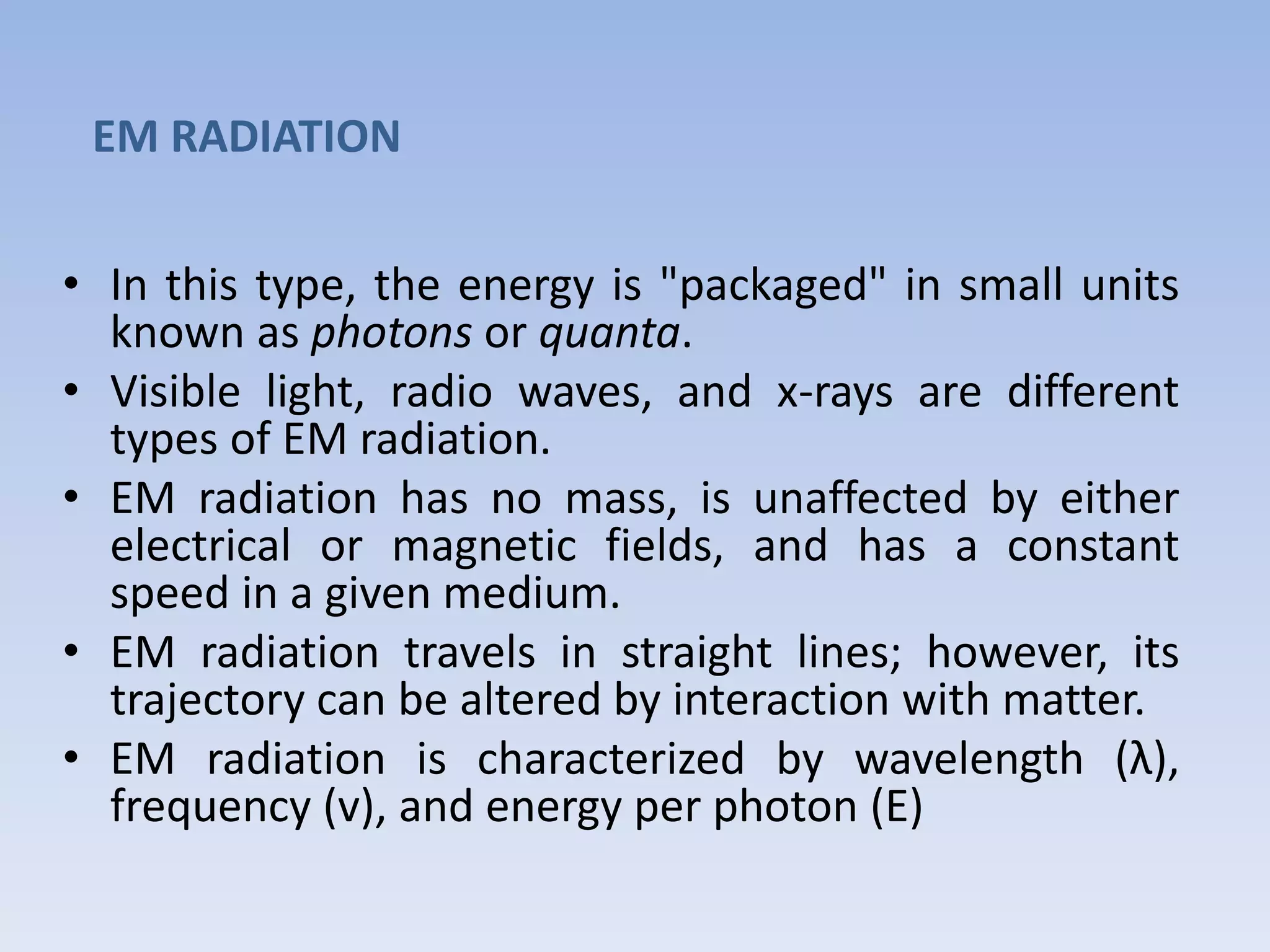 EM RADIATION
• In this type, the energy is "packaged" in small units
known as photons or quanta.
• Visible light, radio waves, and x-rays are different
types of EM radiation.
• EM radiation has no mass, is unaffected by either
electrical or magnetic fields, and has a constant
speed in a given medium.
• EM radiation travels in straight lines; however, its
trajectory can be altered by interaction with matter.
• EM radiation is characterized by wavelength (λ),
frequency (v), and energy per photon (E)

 
