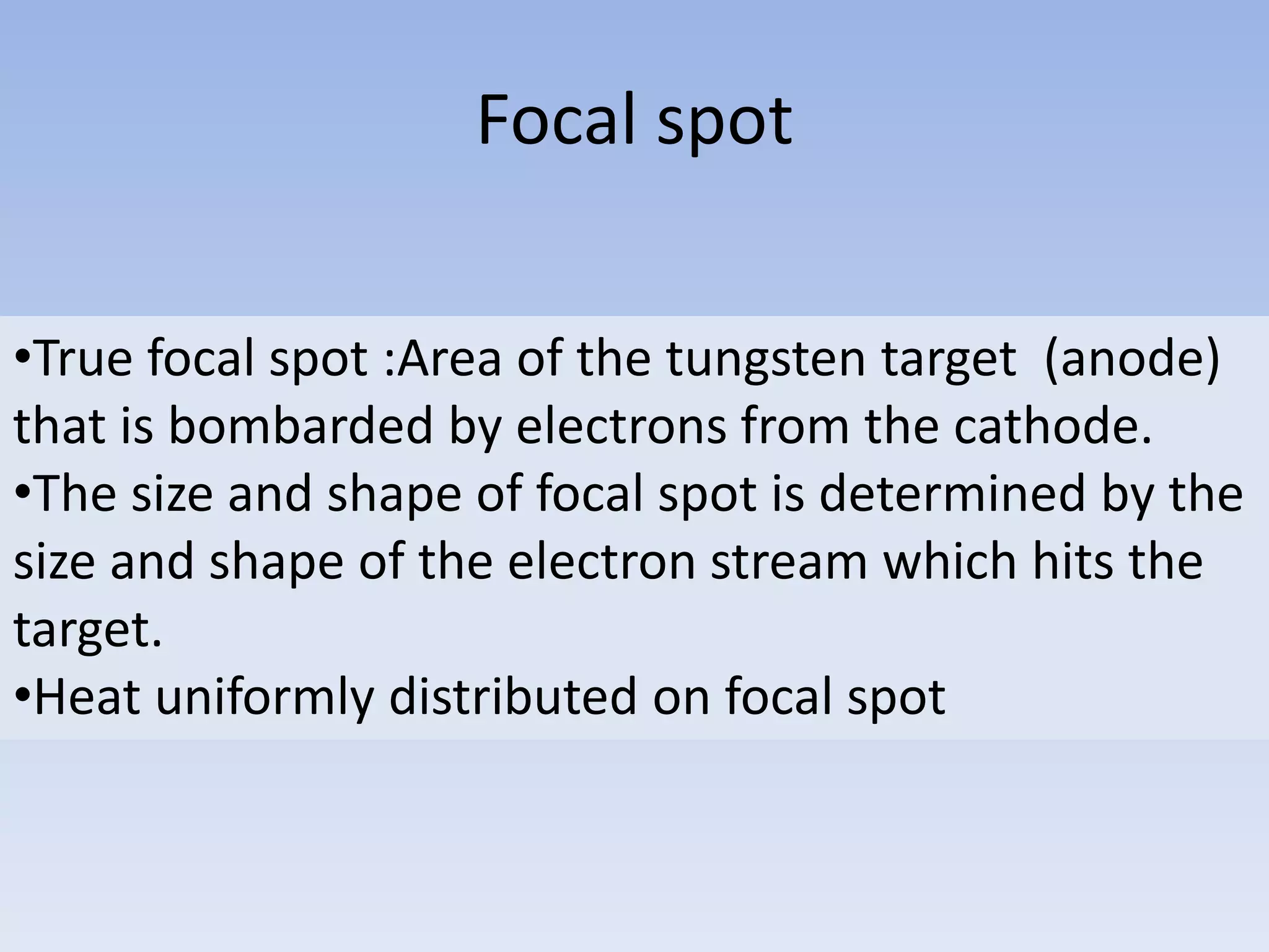Focal spot
•True focal spot :Area of the tungsten target (anode)
that is bombarded by electrons from the cathode.
•The size and shape of focal spot is determined by the
size and shape of the electron stream which hits the
target.
•Heat uniformly distributed on focal spot

 