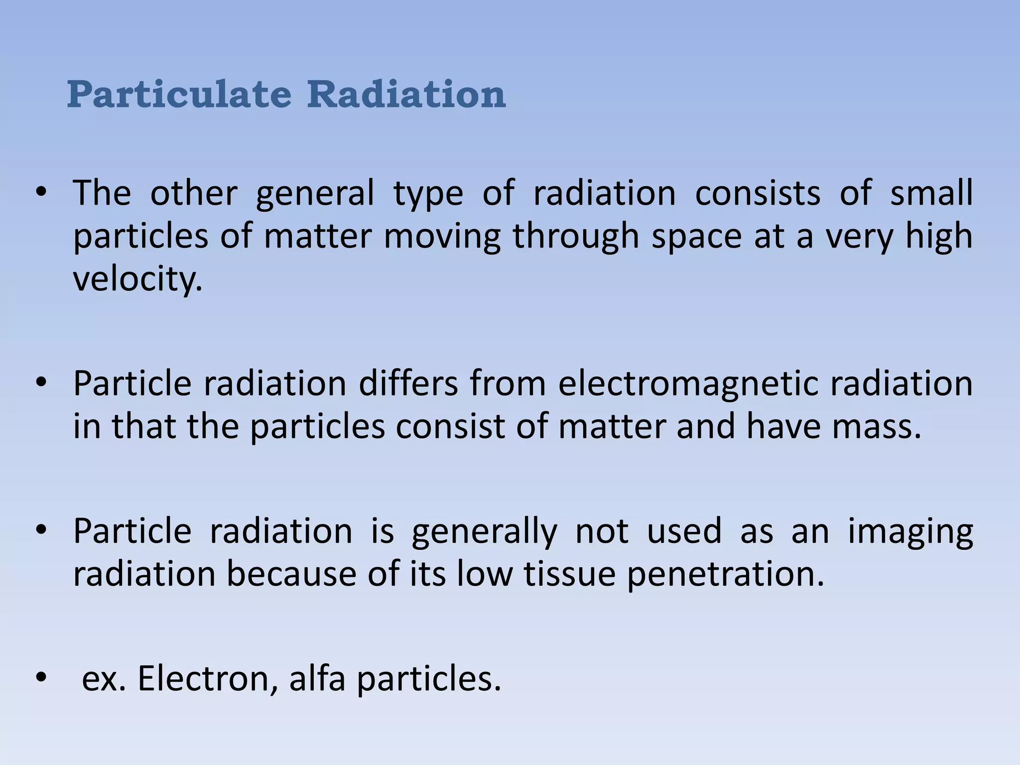 Particulate Radiation
• The other general type of radiation consists of small
particles of matter moving through space at a very high
velocity.
• Particle radiation differs from electromagnetic radiation
in that the particles consist of matter and have mass.
• Particle radiation is generally not used as an imaging
radiation because of its low tissue penetration.
• ex. Electron, alfa particles.

 