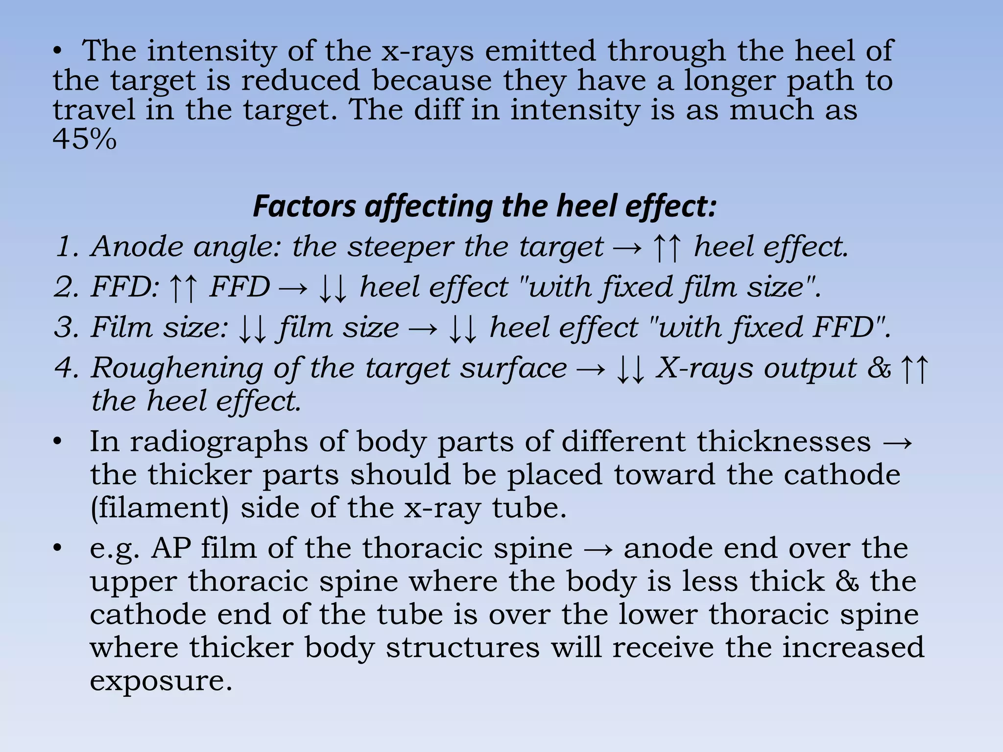 • The intensity of the x-rays emitted through the heel of
the target is reduced because they have a longer path to
travel in the target. The diff in intensity is as much as
45%

Factors affecting the heel effect:
1. Anode angle: the steeper the target → ↑↑ heel effect.
2. FFD: ↑↑ FFD → ↓↓ heel effect "with fixed film size".
3. Film size: ↓↓ film size → ↓↓ heel effect "with fixed FFD".
4. Roughening of the target surface → ↓↓ X-rays output & ↑↑
the heel effect.
• In radiographs of body parts of different thicknesses →
the thicker parts should be placed toward the cathode
(filament) side of the x-ray tube.
• e.g. AP film of the thoracic spine → anode end over the
upper thoracic spine where the body is less thick & the
cathode end of the tube is over the lower thoracic spine
where thicker body structures will receive the increased
exposure.

 