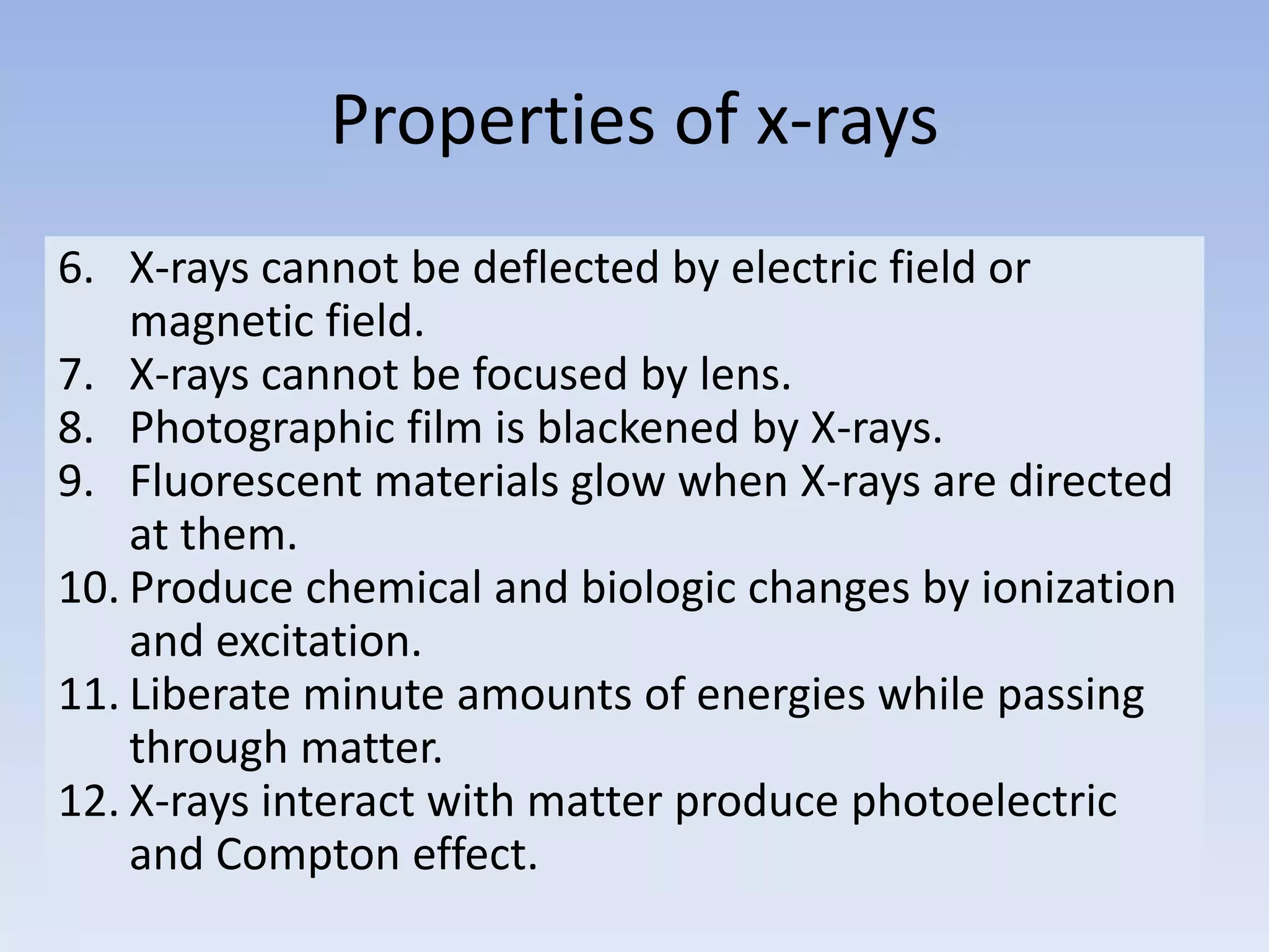 Properties of x-rays
6. X-rays cannot be deflected by electric field or
magnetic field.
7. X-rays cannot be focused by lens.
8. Photographic film is blackened by X-rays.
9. Fluorescent materials glow when X-rays are directed
at them.
10. Produce chemical and biologic changes by ionization
and excitation.
11. Liberate minute amounts of energies while passing
through matter.
12. X-rays interact with matter produce photoelectric
and Compton effect.

 