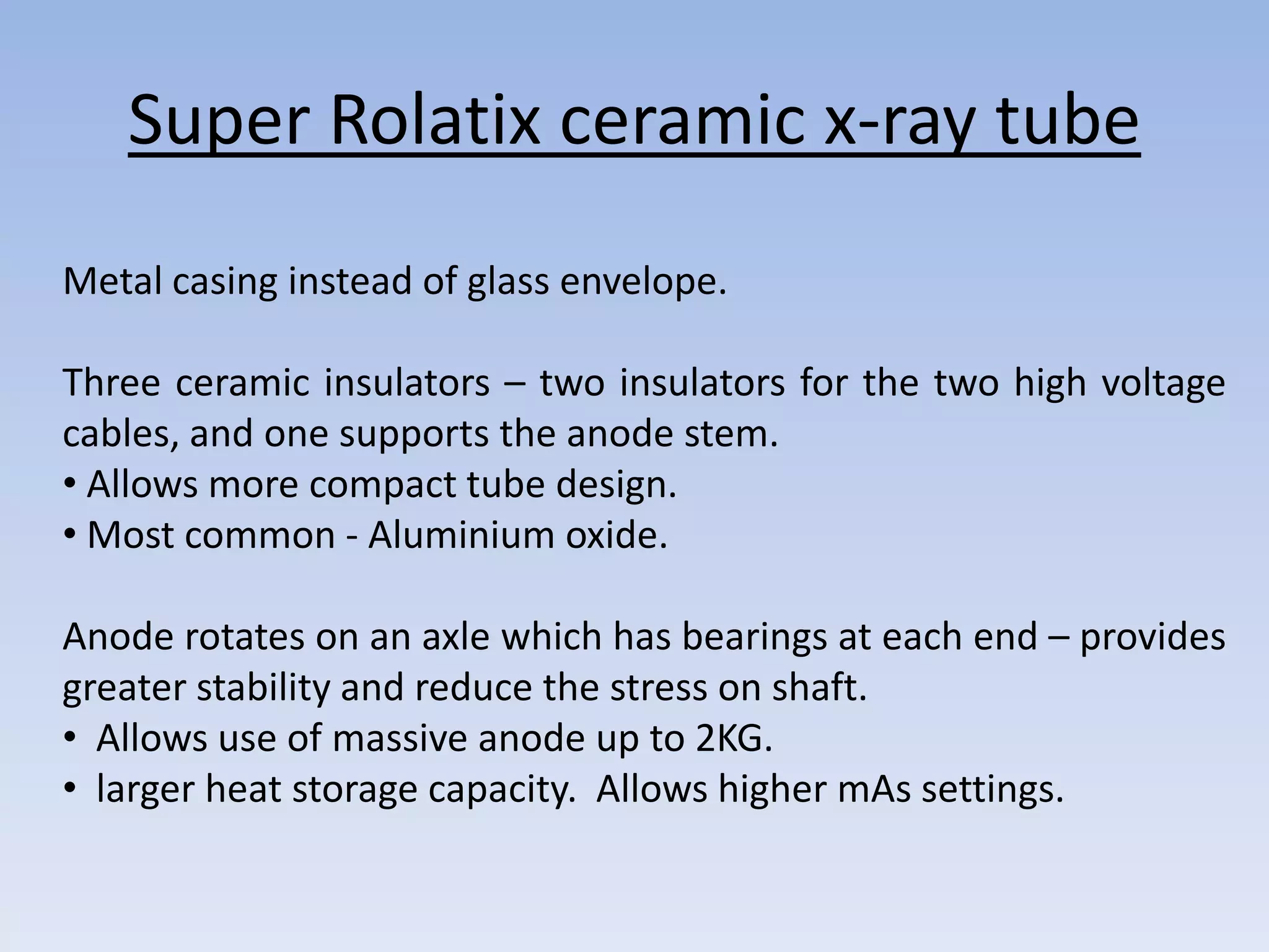 Super Rolatix ceramic x-ray tube
Metal casing instead of glass envelope.
Three ceramic insulators – two insulators for the two high voltage
cables, and one supports the anode stem.
• Allows more compact tube design.
• Most common - Aluminium oxide.
Anode rotates on an axle which has bearings at each end – provides
greater stability and reduce the stress on shaft.
• Allows use of massive anode up to 2KG.
• larger heat storage capacity. Allows higher mAs settings.

 