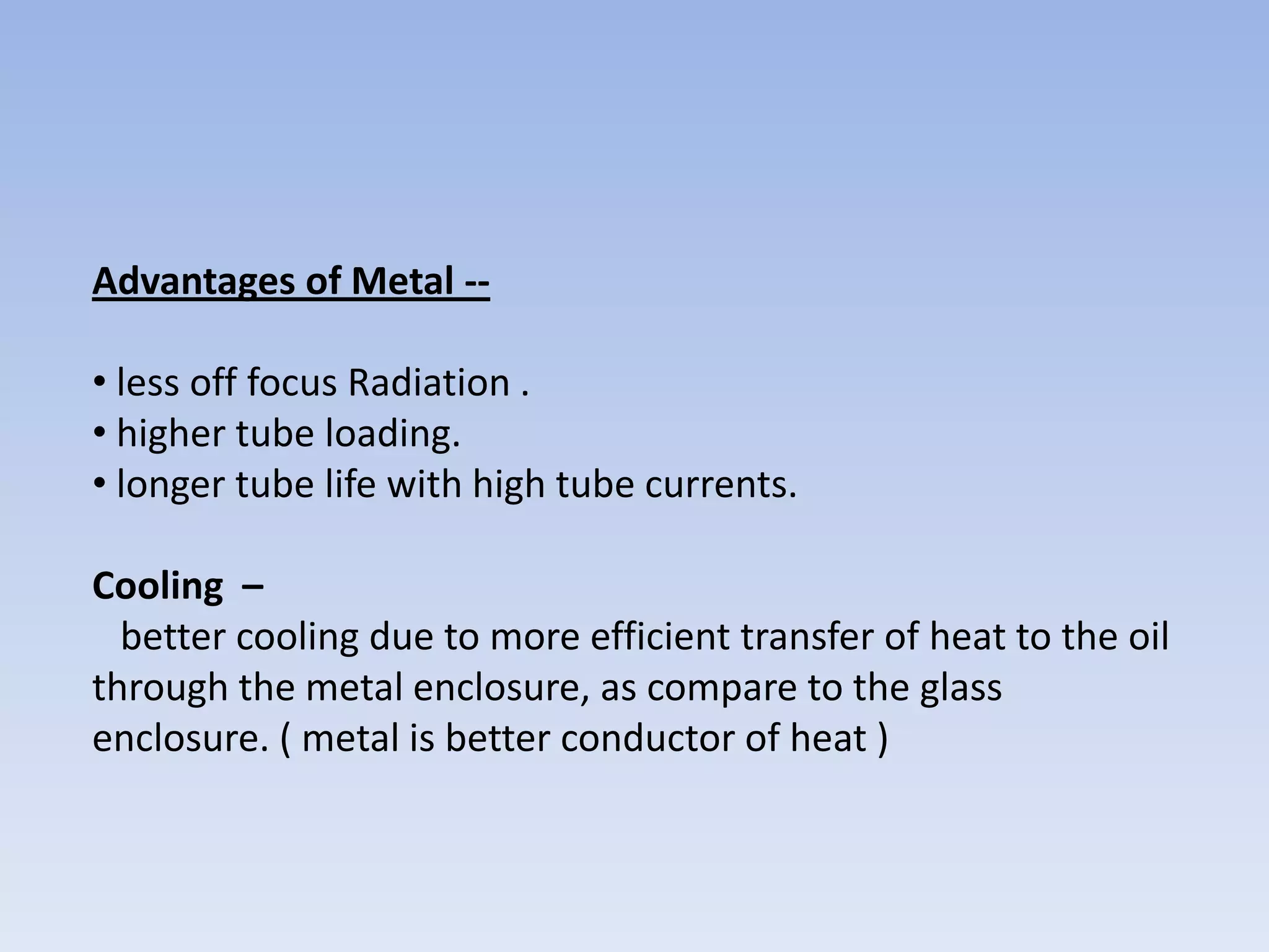 Advantages of Metal -• less off focus Radiation .
• higher tube loading.
• longer tube life with high tube currents.
Cooling –
better cooling due to more efficient transfer of heat to the oil
through the metal enclosure, as compare to the glass
enclosure. ( metal is better conductor of heat )

 