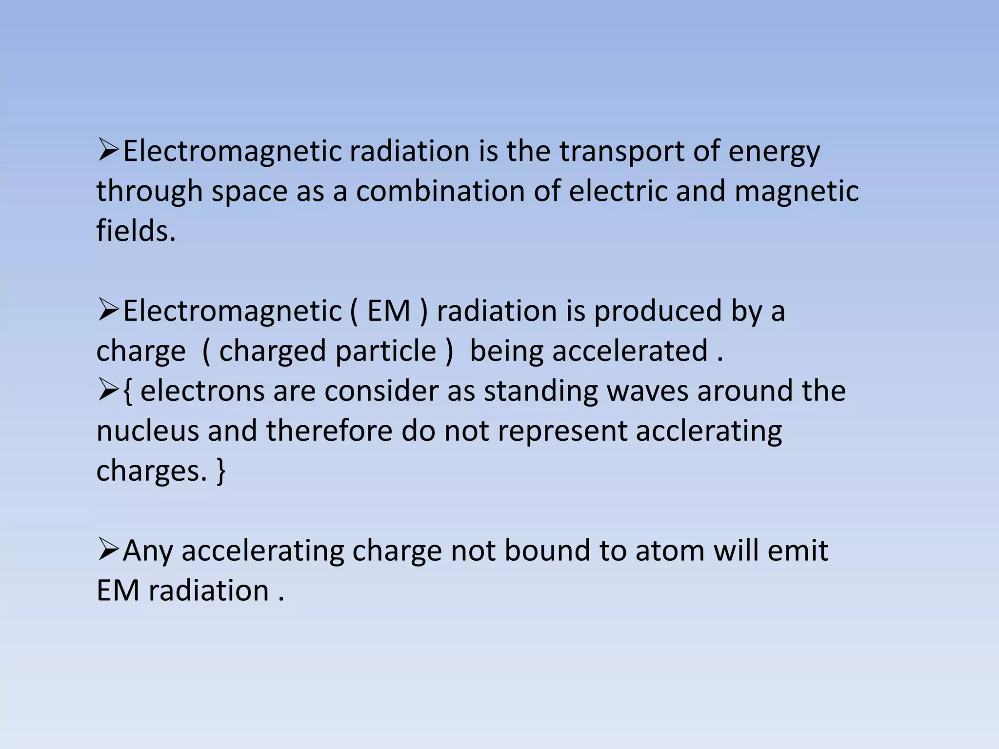 Electromagnetic radiation is the transport of energy
through space as a combination of electric and magnetic
fields.
Electromagnetic ( EM ) radiation is produced by a
charge ( charged particle ) being accelerated .
{ electrons are consider as standing waves around the
nucleus and therefore do not represent acclerating
charges. }
Any accelerating charge not bound to atom will emit
EM radiation .

 