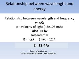 Relationship between wavelength and
energy
Relationship between wavelength and frequency
ν= c/λ
c – velocity of light (~3×108 m/s)
also E= hν
Instead of ν
E =hc/λ ( h×c = 12.4)

E= 12.4/λ
•Energy of photon =ev
•X-ray measured in kilo ev , 1Kev = 1000 ev

 