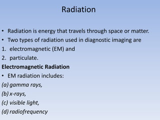 Radiation
• Radiation is energy that travels through space or matter.
• Two types of radiation used in diagnostic imaging are
1. electromagnetic (EM) and
2. particulate.
Electromagnetic Radiation
• EM radiation includes:
(a) gamma rays,
(b) x-rays,
(c) visible light,
(d) radiofrequency

 