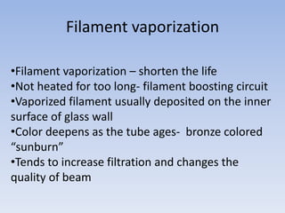Filament vaporization
•Filament vaporization – shorten the life
•Not heated for too long- filament boosting circuit
•Vaporized filament usually deposited on the inner
surface of glass wall
•Color deepens as the tube ages- bronze colored
“sunburn”
•Tends to increase filtration and changes the
quality of beam

 