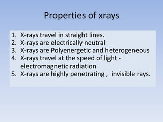 Properties of xrays
1.
2.
3.
4.

X-rays travel in straight lines.
X-rays are electrically neutral
X-rays are Polyenergetic and heterogeneous
X-rays travel at the speed of light electromagnetic radiation
5. X-rays are highly penetrating , invisible rays.

 