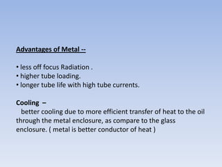 Advantages of Metal -• less off focus Radiation .
• higher tube loading.
• longer tube life with high tube currents.
Cooling –
better cooling due to more efficient transfer of heat to the oil
through the metal enclosure, as compare to the glass
enclosure. ( metal is better conductor of heat )

 