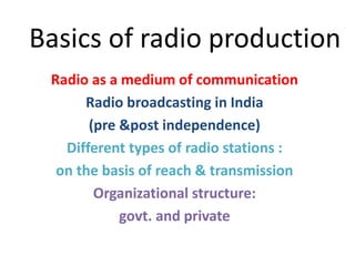 Basics of radio production
Radio as a medium of communication
Radio broadcasting in India
(pre &post independence)
Different types of radio stations :
on the basis of reach & transmission
Organizational structure:
govt. and private
 