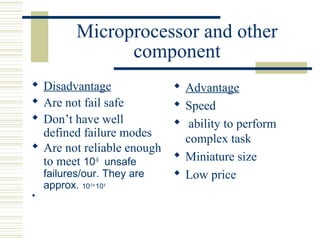 Microprocessor and other 
component 
 Disadvantage 
 Are not fail safe 
 Don’t have well 
defined failure modes 
 Are not reliable enough 
to meet 10-9 unsafe 
failures/our. They are 
approx. 10-5 to 10-6 
 
 Advantage 
 Speed 
 ability to perform 
complex task 
 Miniature size 
 Low price 
 