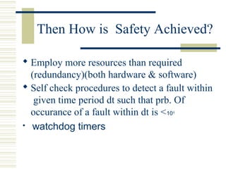 Then How is Safety Achieved? 
 Employ more resources than required 
(redundancy)(both hardware & software) 
 Self check procedures to detect a fault within 
given time period dt such that prb. Of 
occurance of a fault within dt is <10-9 
 watchdog timers 
 