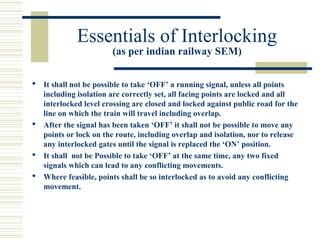 Essentials of Interlocking 
(as per indian railway SEM) 
 It shall not be possible to take ‘OFF’ a running signal, unless all points 
including isolation are correctly set, all facing points are locked and all 
interlocked level crossing are closed and locked against public road for the 
line on which the train will travel including overlap. 
 After the signal has been taken ‘OFF’ it shall not be possible to move any 
points or lock on the route, including overlap and isolation, nor to release 
any interlocked gates until the signal is replaced the ‘ON’ position. 
 It shall not be Possible to take ‘OFF’ at the same time, any two fixed 
signals which can lead to any conflicting movements. 
 Where feasible, points shall be so interlocked as to avoid any conflicting 
movement. 
