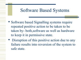 Software Based Systems 
 Software based Signalling systems require 
repeated positive action to be taken to be 
taken by- both,software as well as hardware 
to keep it in permissive state. 
 Disruption of this positive action due to any 
failure results into reversion of the system to 
safe state. 
 