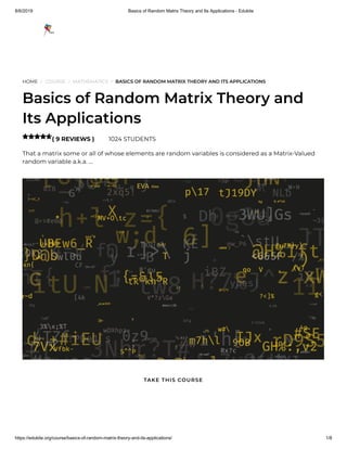 8/6/2019 Basics of Random Matrix Theory and Its Applications - Edukite
https://edukite.org/course/basics-of-random-matrix-theory-and-its-applications/ 1/8
HOME / COURSE / MATHEMATICS / BASICS OF RANDOM MATRIX THEORY AND ITS APPLICATIONS
Basics of Random Matrix Theory and
Its Applications
( 9 REVIEWS ) 1024 STUDENTS
That a matrix some or all of whose elements are random variables is considered as a Matrix-Valued
random variable a.k.a. …

TAKE THIS COURSE
 