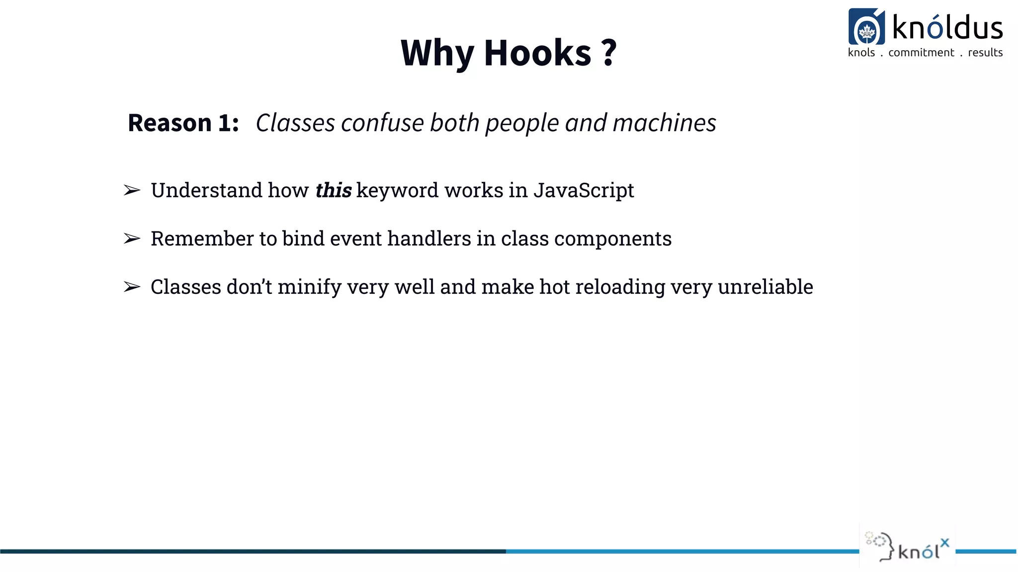 Why Hooks ?
➢ Understand how this keyword works in JavaScript
➢ Remember to bind event handlers in class components
➢ Classes don’t minify very well and make hot reloading very unreliable
Reason 1: Classes confuse both people and machines
 