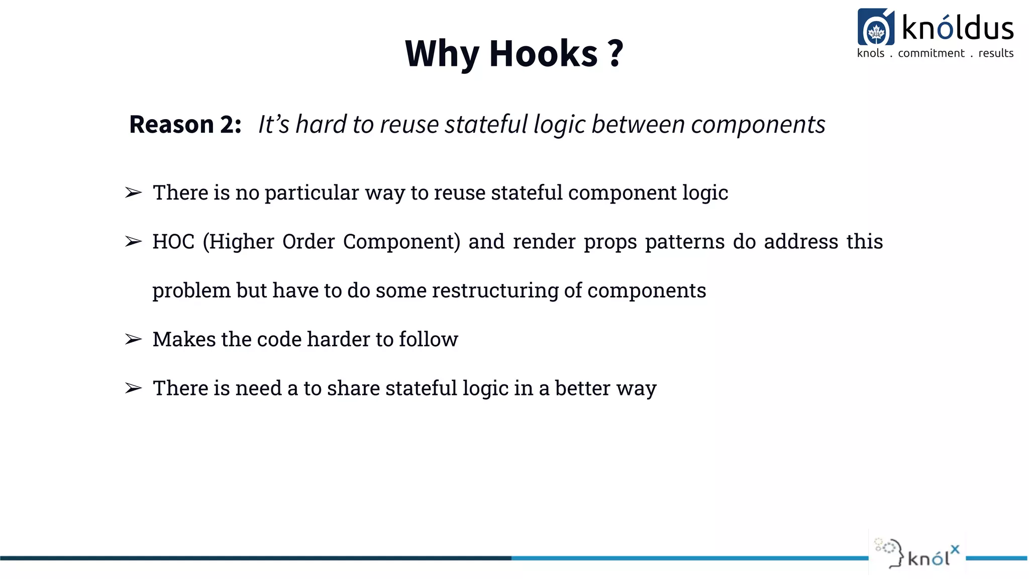 Why Hooks ?
➢ There is no particular way to reuse stateful component logic
➢ HOC (Higher Order Component) and render props patterns do address this
problem but have to do some restructuring of components
➢ Makes the code harder to follow
➢ There is need a to share stateful logic in a better way
Reason 2: Itʼs hard to reuse stateful logic between components
 