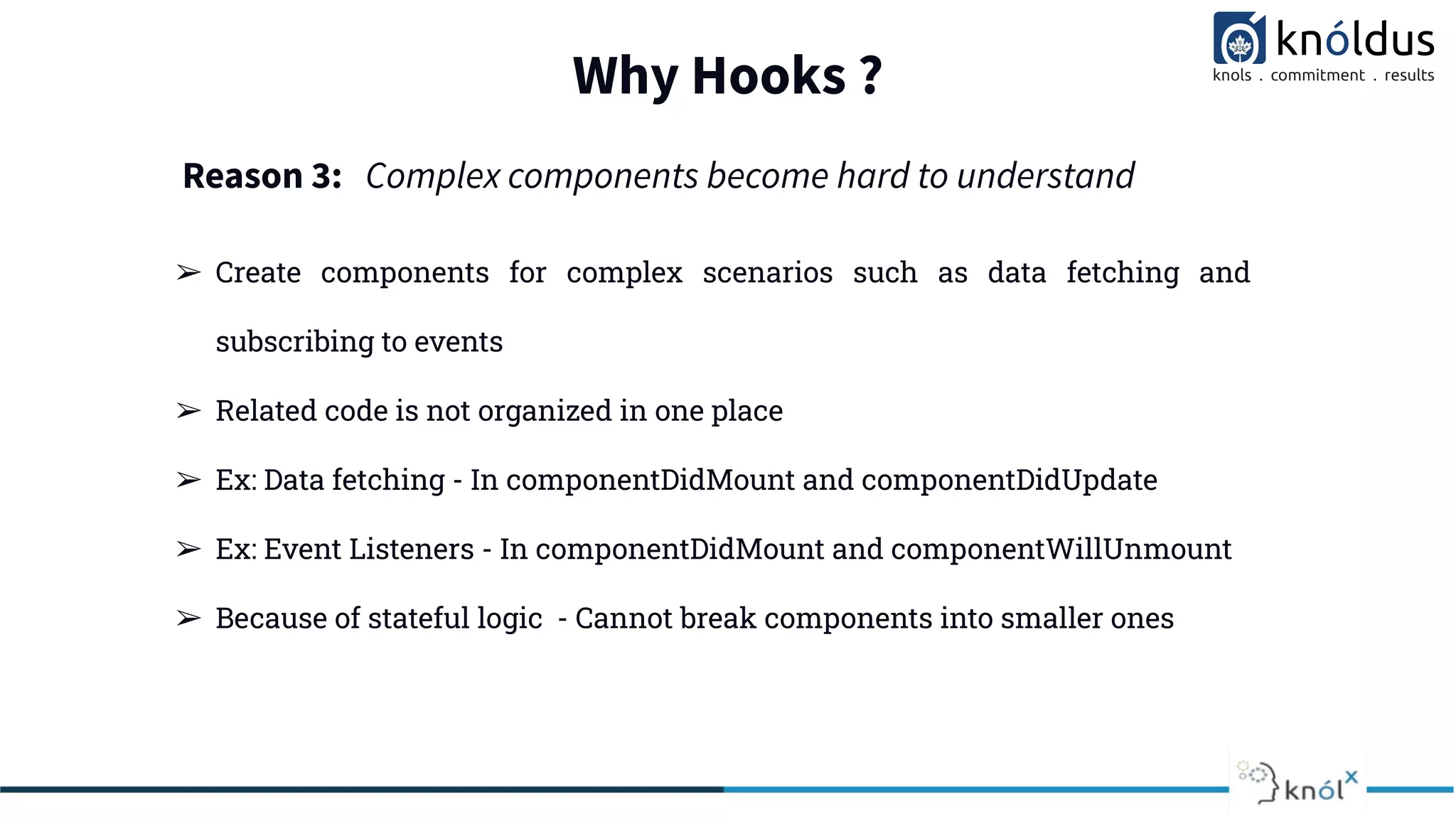 Why Hooks ?
➢ Create components for complex scenarios such as data fetching and
subscribing to events
➢ Related code is not organized in one place
➢ Ex: Data fetching - In componentDidMount and componentDidUpdate
➢ Ex: Event Listeners - In componentDidMount and componentWillUnmount
➢ Because of stateful logic - Cannot break components into smaller ones
Reason 3: Complex components become hard to understand
 