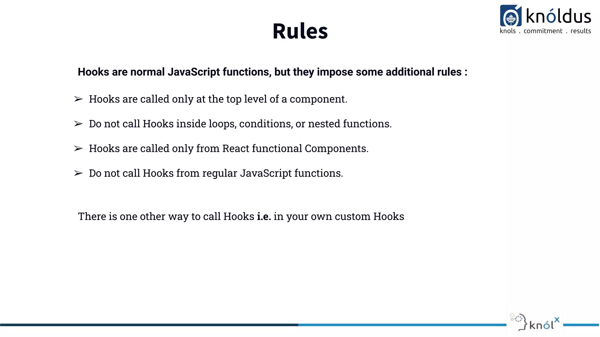 Rules
➢ Hooks are called only at the top level of a component.
➢ Do not call Hooks inside loops, conditions, or nested functions.
➢ Hooks are called only from React functional Components.
➢ Do not call Hooks from regular JavaScript functions.
There is one other way to call Hooks i.e. in your own custom Hooks
Hooks are normal JavaScript functions, but they impose some additional rules :
 