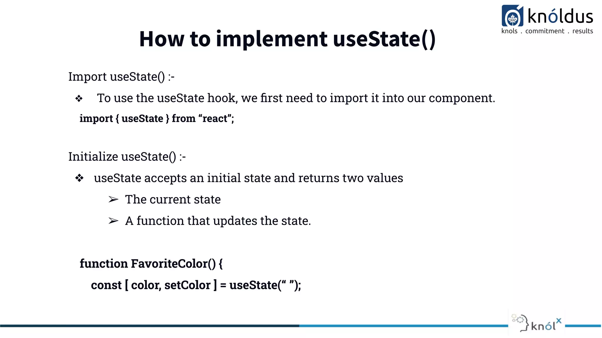 How to implement useState()
Import useState() :-
❖ To use the useState hook, we ﬁrst need to import it into our component.
import { useState } from “react”;
Initialize useState() :-
❖ useState accepts an initial state and returns two values
➢ The current state
➢ A function that updates the state.
function FavoriteColor() {
const [ color, setColor ] = useState(“ ”);
 