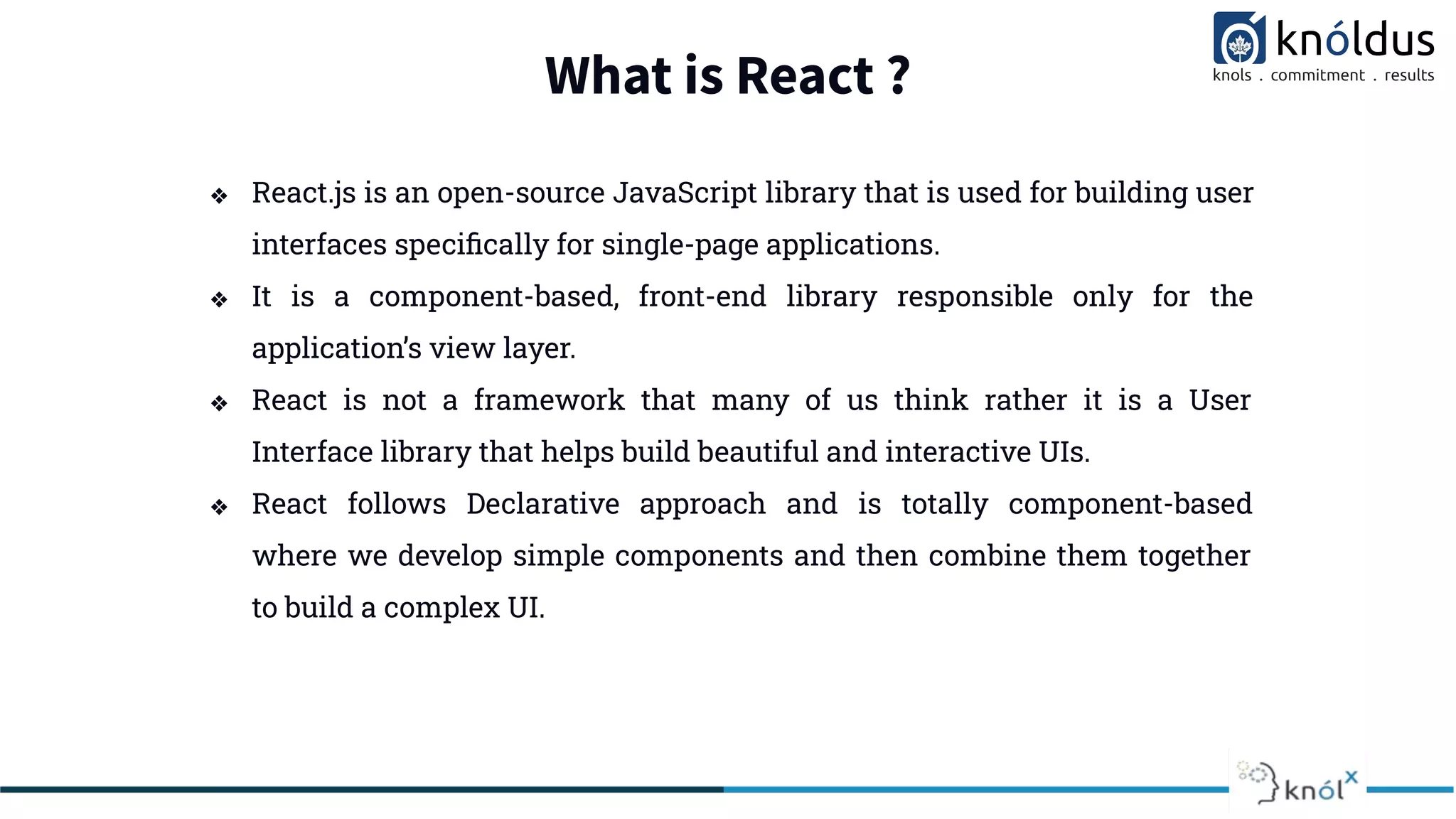What is React ?
❖ React.js is an open-source JavaScript library that is used for building user
interfaces speciﬁcally for single-page applications.
❖ It is a component-based, front-end library responsible only for the
application’s view layer.
❖ React is not a framework that many of us think rather it is a User
Interface library that helps build beautiful and interactive UIs.
❖ React follows Declarative approach and is totally component-based
where we develop simple components and then combine them together
to build a complex UI.
 