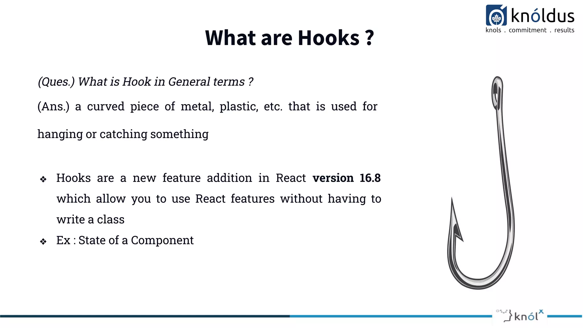 What are Hooks ?
(Ques.) What is Hook in General terms ?
❖ Hooks are a new feature addition in React version 16.8
which allow you to use React features without having to
write a class
❖ Ex : State of a Component
(Ans.) a curved piece of metal, plastic, etc. that is used for
hanging or catching something
 