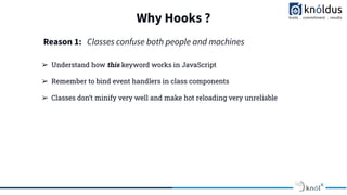Why Hooks ?
➢ Understand how this keyword works in JavaScript
➢ Remember to bind event handlers in class components
➢ Classes don’t minify very well and make hot reloading very unreliable
Reason 1: Classes confuse both people and machines
 