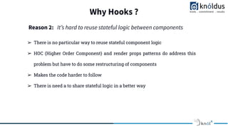 Why Hooks ?
➢ There is no particular way to reuse stateful component logic
➢ HOC (Higher Order Component) and render props patterns do address this
problem but have to do some restructuring of components
➢ Makes the code harder to follow
➢ There is need a to share stateful logic in a better way
Reason 2: Itʼs hard to reuse stateful logic between components
 