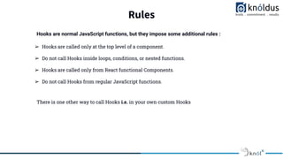 Rules
➢ Hooks are called only at the top level of a component.
➢ Do not call Hooks inside loops, conditions, or nested functions.
➢ Hooks are called only from React functional Components.
➢ Do not call Hooks from regular JavaScript functions.
There is one other way to call Hooks i.e. in your own custom Hooks
Hooks are normal JavaScript functions, but they impose some additional rules :
 