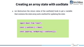 Creating an array state with useState
❖ we destructure the return value of the useState() hook to get a variable
that contains the state array and a method for updating the state.
 