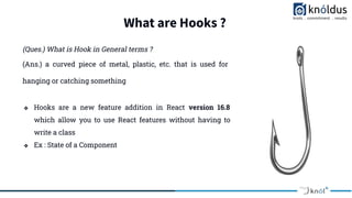 What are Hooks ?
(Ques.) What is Hook in General terms ?
❖ Hooks are a new feature addition in React version 16.8
which allow you to use React features without having to
write a class
❖ Ex : State of a Component
(Ans.) a curved piece of metal, plastic, etc. that is used for
hanging or catching something
 