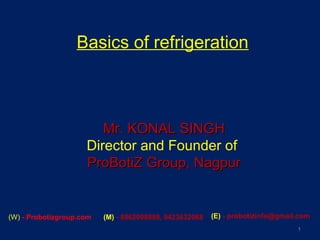 Basics of refrigeration
1
Mr. KONAL SINGHMr. KONAL SINGH
Director and Founder of
ProBotiZ Group, NagpurProBotiZ Group, Nagpur
(W) - Probotizgroup.com (M) - 8862098889, 9423632068 (E) - probotizinfo@gmail.com
 