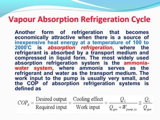 Another form of refrigeration that becomes
economically attractive when there is a source of
inexpensive heat energy at a temperature of 100 to
2000º
C is absorption refrigeration, where the
refrigerant is absorbed by a transport medium and
compressed in liquid form. The most widely used
absorption refrigeration system is the ammonia-
water system, where ammonia serves as the
refrigerant and water as the transport medium. The
work input to the pump is usually very small, and
the COP of absorption refrigeration systems is
defined as
Vapour Absorption Refrigeration Cycle
 