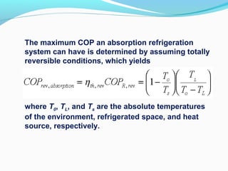 The maximum COP an absorption refrigeration
system can have is determined by assuming totally
reversible conditions, which yields
where T0, TL, and Ts are the absolute temperatures
of the environment, refrigerated space, and heat
source, respectively.
 