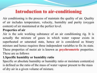 Air conditioning is the process of maintain the quality of air. Quality
of air includes temperature, velocity, humidity and purity (oxygen
content) of air maintained at the perfect level.
Properties of air
Air is the sole working substance of an air conditioning rig. It is
actually the mixture of gases in which water vapour exists in
superheated or saturated state, hence air is considered as binary
mixture and hence requires three independent variables to fix its state.
These properties of moist air is known as psychrometric properties.
These are as follows
1.Specific humidity or humidity ratio
Specific or absolute humidity or humidity ratio or moisture content(ω)
is defined as the ratio of the mass of water vapour present to the mass
of dry air in a given volume of mixture.
Introduction to air-conditioning
 